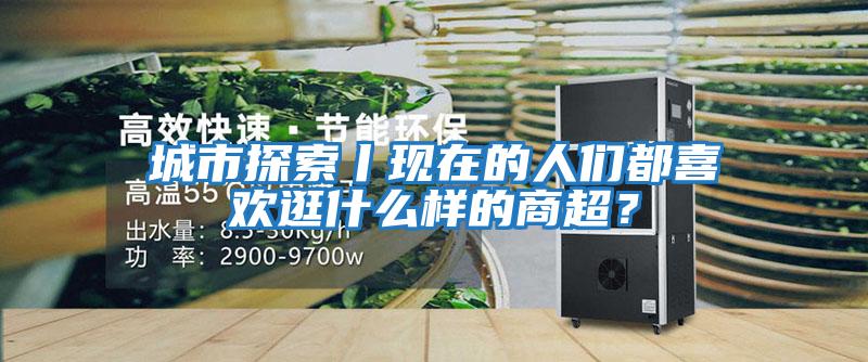 城市探索丨現在的人們都喜歡逛什么樣的商超?
