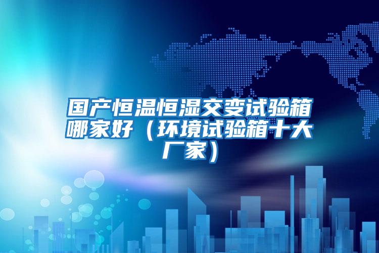 國(guó)產(chǎn)恒溫恒濕交變?cè)囼?yàn)箱哪家好（環(huán)境試驗(yàn)箱十大廠家）